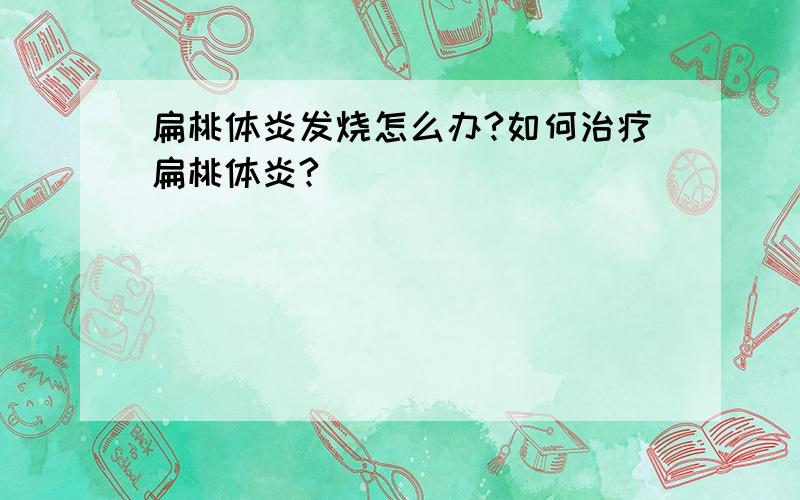 扁桃体炎发烧怎么办?如何治疗扁桃体炎?