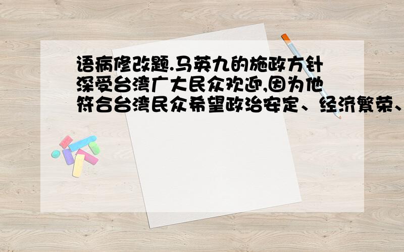 语病修改题.马英九的施政方针深受台湾广大民众欢迎,因为他符合台湾民众希望政治安定、经济繁荣、族群和平、不要内斗、不要撕裂、不要战争的要求.这句话语序有问题,应该怎么调整?