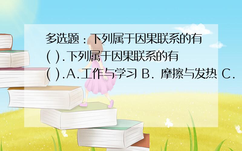 多选题：下列属于因果联系的有( ).下列属于因果联系的有( ).A.工作与学习 B．摩擦与发热 C．穷则思变 D．久旱必雨多选多选多选是多选