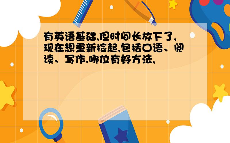 有英语基础,但时间长放下了,现在想重新捡起,包括口语、阅读、写作.哪位有好方法,