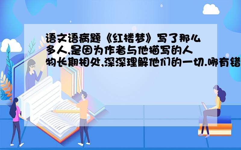 语文语病题《红楼梦》写了那么多人,是因为作者与他描写的人物长期相处,深深理解他们的一切.哪有错?请改正