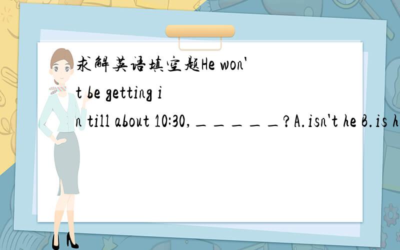 求解英语填空题He won't be getting in till about 10:30,_____?A.isn't he B.is he C.will heI think i'm experted to pick him up,_____?A.aren't I B.don't I C.are youNobody else has been tole he's coming,_____?A.is he B.has he C.have theyI suppose i