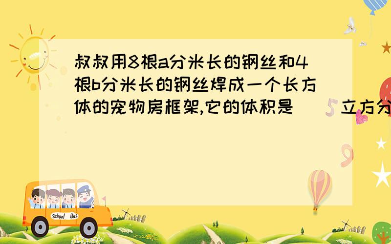 叔叔用8根a分米长的钢丝和4根b分米长的钢丝焊成一个长方体的宠物房框架,它的体积是（ ）立方分米.