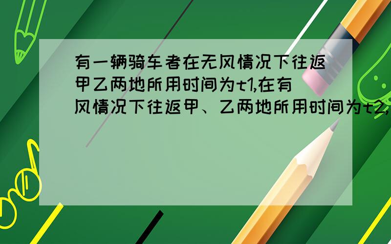 有一辆骑车者在无风情况下往返甲乙两地所用时间为t1,在有风情况下往返甲、乙两地所用时间为t2,比较t1与t2的大小（假如车速、风速都不变）【要有过程,简洁明了】