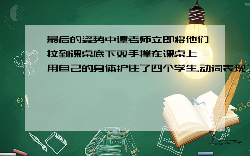 最后的姿势中谭老师立即将他们拉到课桌底下双手撑在课桌上,用自己的身体护住了四个学生.动词表现了什么快.