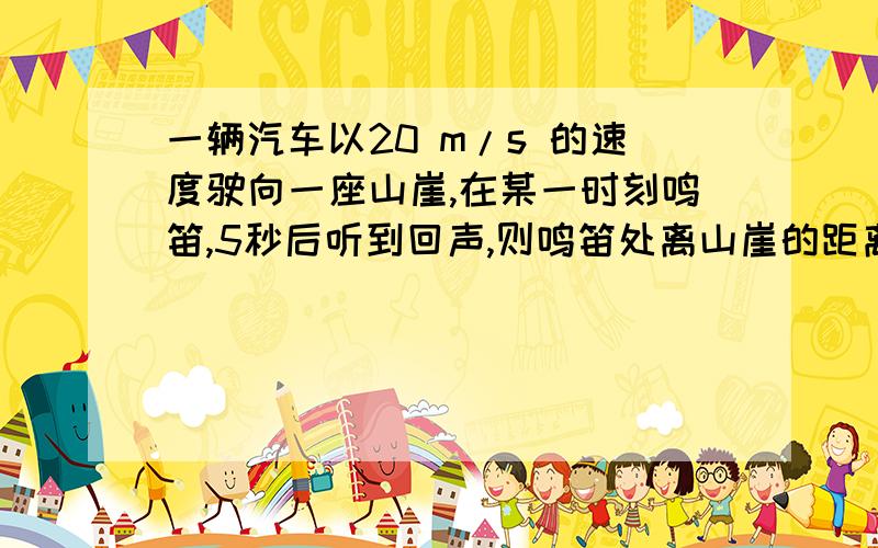 一辆汽车以20 m/s 的速度驶向一座山崖,在某一时刻鸣笛,5秒后听到回声,则鸣笛处离山崖的距离是多远?