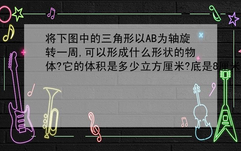 将下图中的三角形以AB为轴旋转一周,可以形成什么形状的物体?它的体积是多少立方厘米?底是8厘米,高是6厘米.