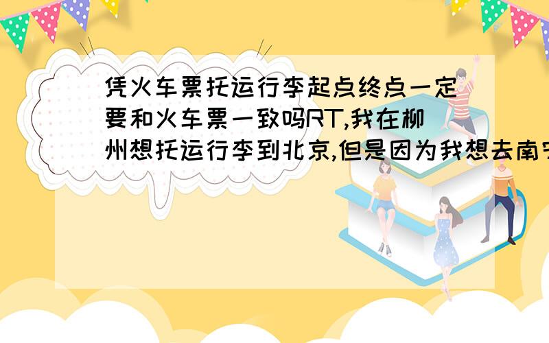 凭火车票托运行李起点终点一定要和火车票一致吗RT,我在柳州想托运行李到北京,但是因为我想去南宁玩一天,所以,我买的是南宁到北京的火车票T190,途中经过柳州,我想请问可以在柳州办理托