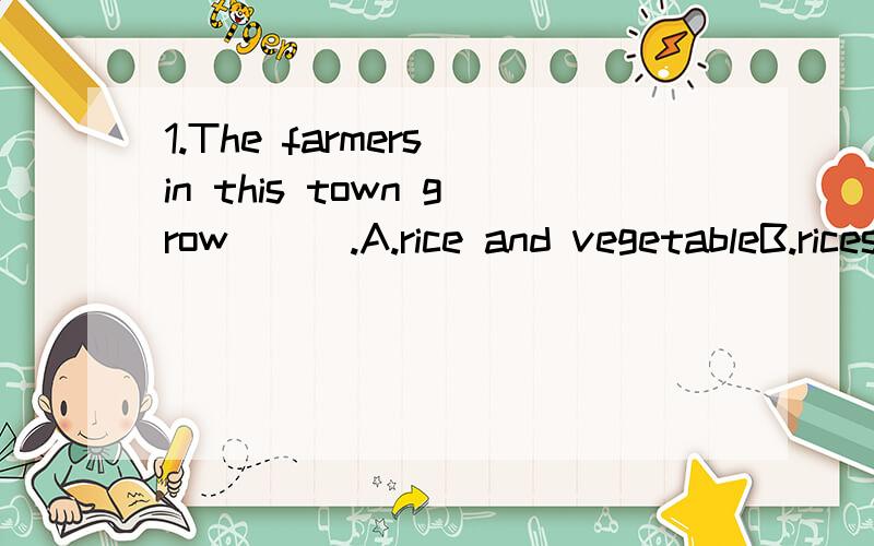 1.The farmers in this town grow___.A.rice and vegetableB.rices and vegetableC.rices and vegetableD.rice and vegetables2.Most of us like the tea ____suger____it.A.in；whitB.on；whitC.whit；onD.whit；in3.—I want to be a teacher.I'm going to study