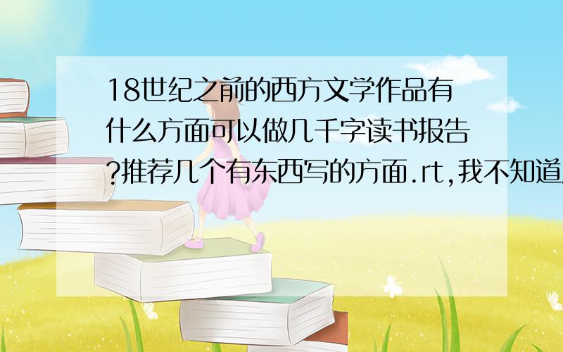 18世纪之前的西方文学作品有什么方面可以做几千字读书报告?推荐几个有东西写的方面.rt,我不知道应该选什么主题好,想写深入一点.