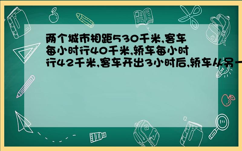 两个城市相距530千米,客车每小时行40千米,轿车每小时行42千米,客车开出3小时后,轿车从另一个城市出发相