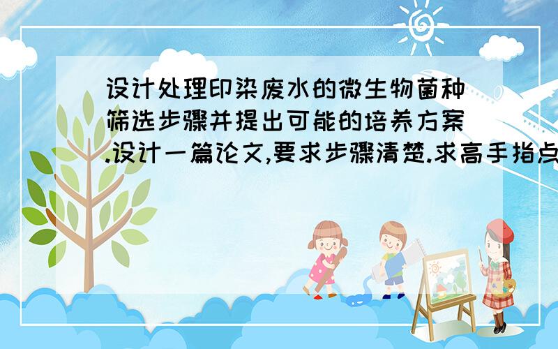 设计处理印染废水的微生物菌种筛选步骤并提出可能的培养方案.设计一篇论文,要求步骤清楚.求高手指点~愿意的发一篇给我参考最好了~小弟在此谢过!