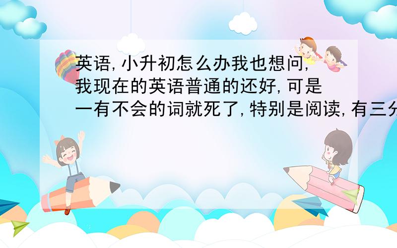 英语,小升初怎么办我也想问,我现在的英语普通的还好,可是一有不会的词就死了,特别是阅读,有三分之二的词都不知道是什么意思,而我的口语就是差劲,很快就要小升初了,我的英语该怎么办