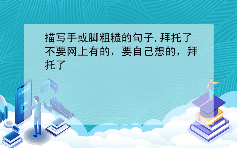 描写手或脚粗糙的句子,拜托了不要网上有的，要自己想的，拜托了