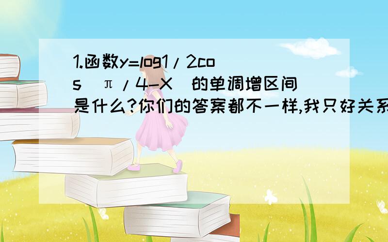 1.函数y=log1/2cos(π/4-X)的单调增区间是什么?你们的答案都不一样,我只好关系了,不好意思.