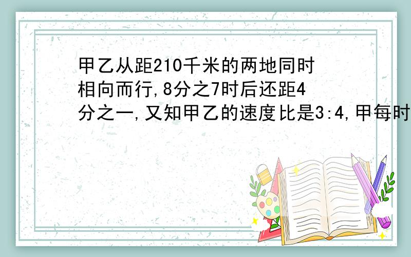 甲乙从距210千米的两地同时相向而行,8分之7时后还距4分之一,又知甲乙的速度比是3:4,甲每时行多少千米?甲,乙两车从相距210千米的两地同时相向而行,8分之7小时后还相距全程的4分之一,又知甲