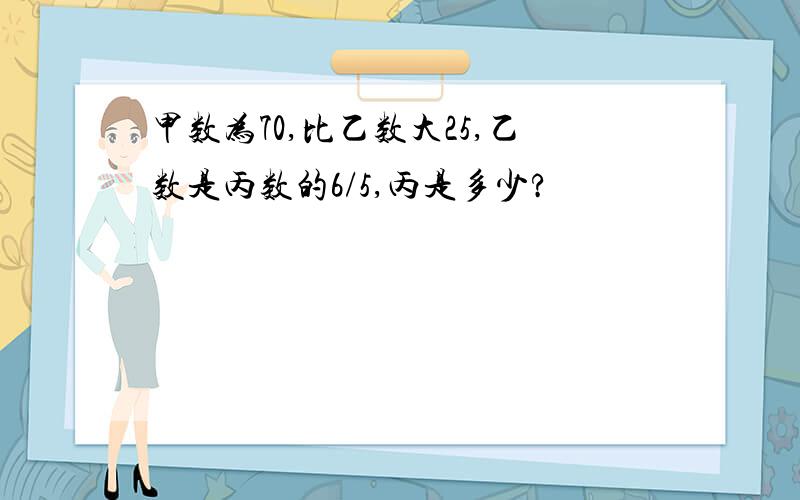 甲数为70,比乙数大25,乙数是丙数的6/5,丙是多少?