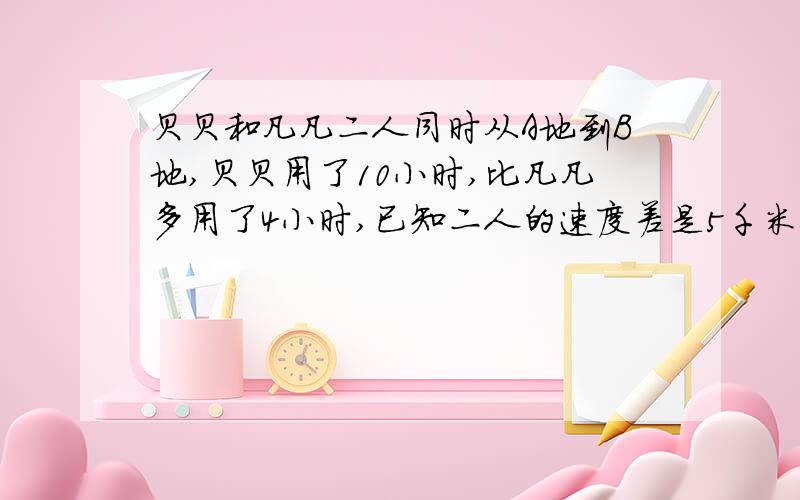 贝贝和凡凡二人同时从A地到B地,贝贝用了10小时,比凡凡多用了4小时,已知二人的速度差是5千米,A,B两地点距离是多少