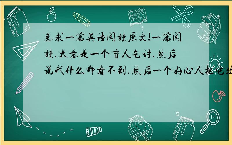 急求一篇英语阅读原文!一篇阅读.大意是一个盲人乞讨.然后说我什么都看不到.然后一个好心人把它改成了今天很美丽我却看不见.