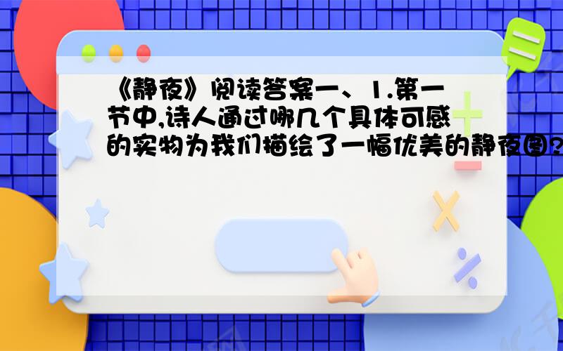 《静夜》阅读答案一、1.第一节中,诗人通过哪几个具体可感的实物为我们描绘了一幅优美的静夜图?2.第2节中“模糊”一词表达了作者怎样的感情?3.《静夜》诗的两小节有什么联系?二、抓住