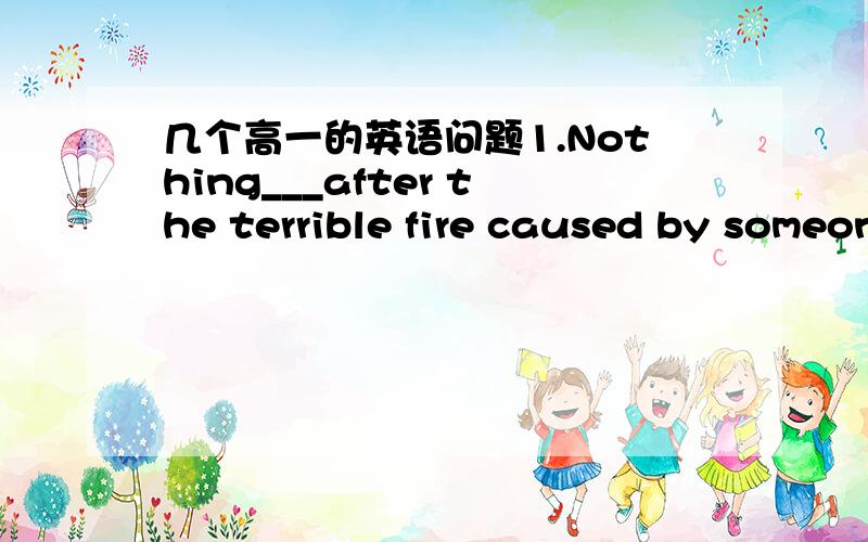 几个高一的英语问题1.Nothing___after the terrible fire caused by someone smoking in bedA.reminded    B.continued  C.left   D.kept答案是A为什么不能是C呢.2.If the manis only interested in your looks ,____just shows how shallow he is