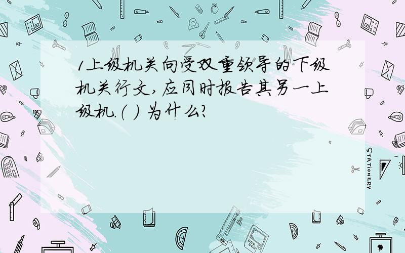 1上级机关向受双重领导的下级机关行文,应同时报告其另一上级机.（ ） 为什么?