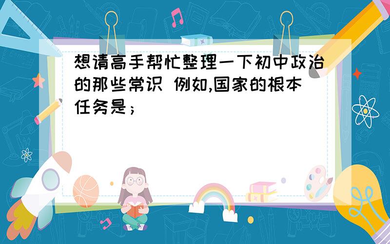 想请高手帮忙整理一下初中政治的那些常识 例如,国家的根本任务是；