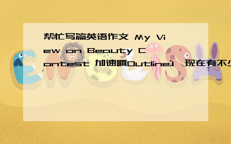 帮忙写篇英语作文 My View on Beauty Contest 加速啊Outline:1、现在有不少选美比赛.2、对选美比赛人们有不同的看法.3、我的看法.字数 100字 -- 500字