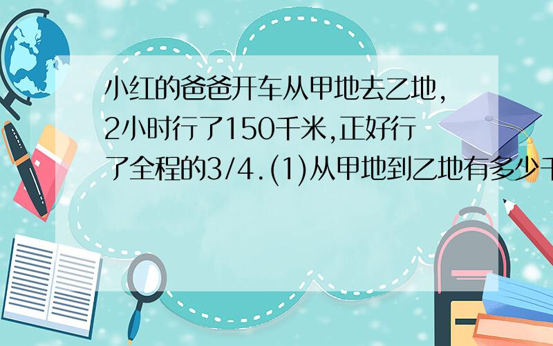 小红的爸爸开车从甲地去乙地,2小时行了150千米,正好行了全程的3/4.(1)从甲地到乙地有多少千米?(2)照这样的速度,小红的爸爸开车从甲地到乙地共需要多少小时?