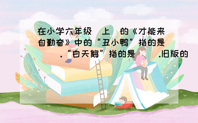 在小学六年级（上）的《才能来自勤奋》中的“丑小鸭”指的是（ ）.“白天鹅”指的是（ ）.旧版的