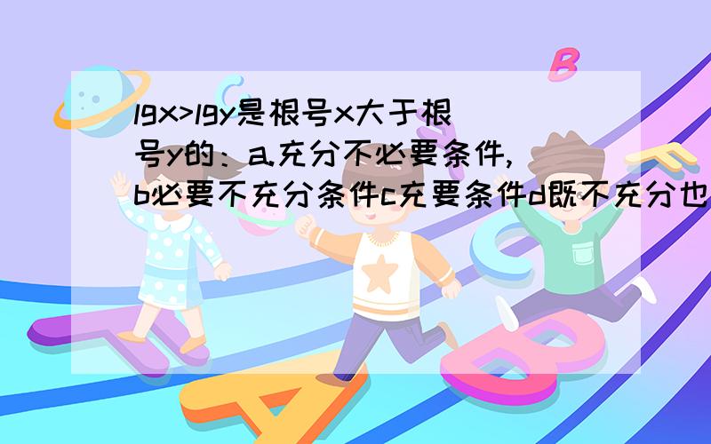 lgx>lgy是根号x大于根号y的：a.充分不必要条件,b必要不充分条件c充要条件d既不充分也不必要条件