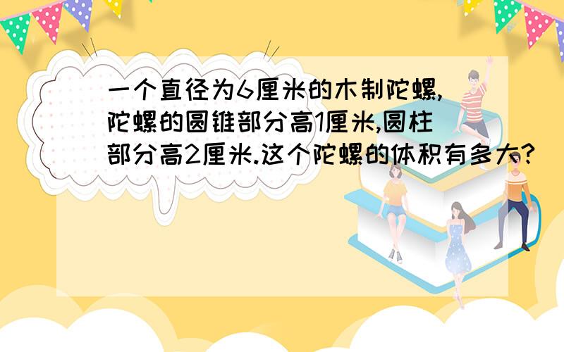 一个直径为6厘米的木制陀螺,陀螺的圆锥部分高1厘米,圆柱部分高2厘米.这个陀螺的体积有多大?