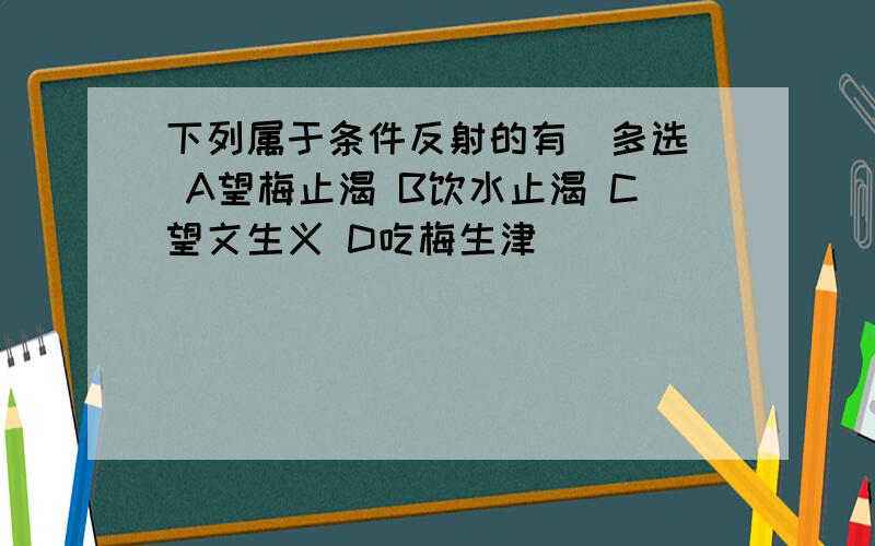 下列属于条件反射的有（多选） A望梅止渴 B饮水止渴 C望文生义 D吃梅生津