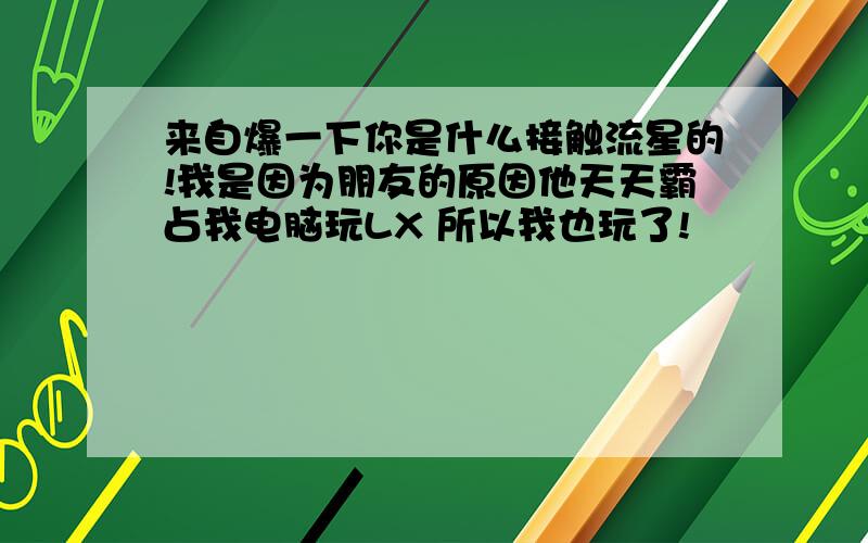 来自爆一下你是什么接触流星的!我是因为朋友的原因他天天霸占我电脑玩LX 所以我也玩了!