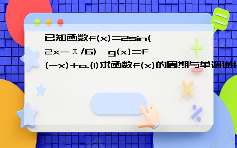 已知函数f(x)=2sin(2x-π/6),g(x)=f(-x)+a.(1)求函数f(x)的周期与单调递增区间；(2)若函数g(x)在（0,π/2)上的最大值与最小值之和为5,求实数a的值.