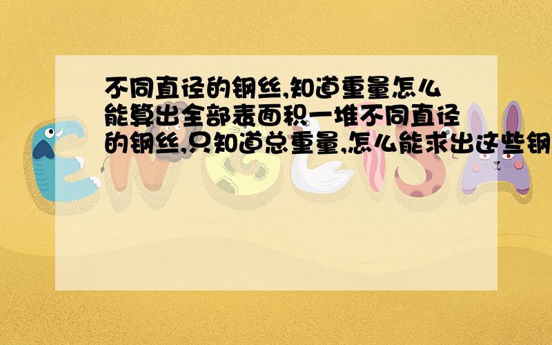 不同直径的钢丝,知道重量怎么能算出全部表面积一堆不同直径的钢丝,只知道总重量,怎么能求出这些钢丝的表面积