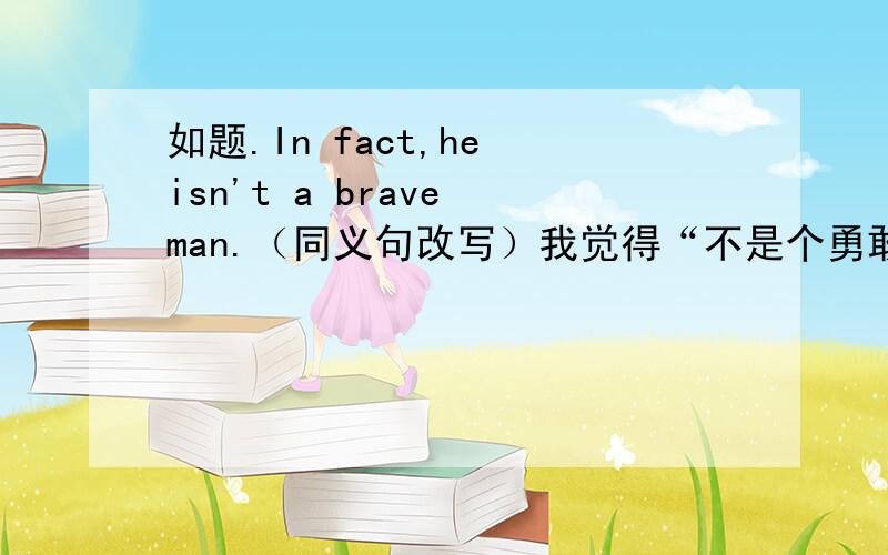 如题.In fact,he isn't a brave man.（同义句改写）我觉得“不是个勇敢的人=不勇敢（胆小还是懦弱?）的人”,那么怎么翻译啊?同义句是神马?