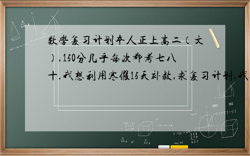 数学复习计划本人正上高二（文）,150分几乎每次都考七八十.我想利用寒假15天补救,求复习计划,我以前练习册很少做.时间,课程,书籍安排之类 我已有一本世纪金榜寒假做不完也没关系 两个