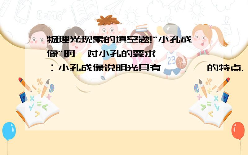 物理光现象的填空题!“小孔成像”时,对小孔的要求————；小孔成像说明光具有————的特点.