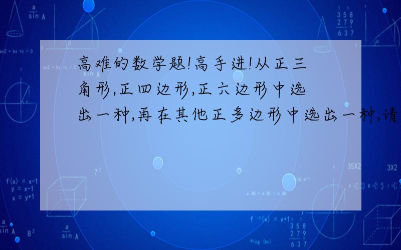 高难的数学题!高手进!从正三角形,正四边形,正六边形中选出一种,再在其他正多边形中选出一种,请告诉我用这两种不同的正多边形镶嵌成的一个平面图形的一部分,并探索这两种正多边形共能