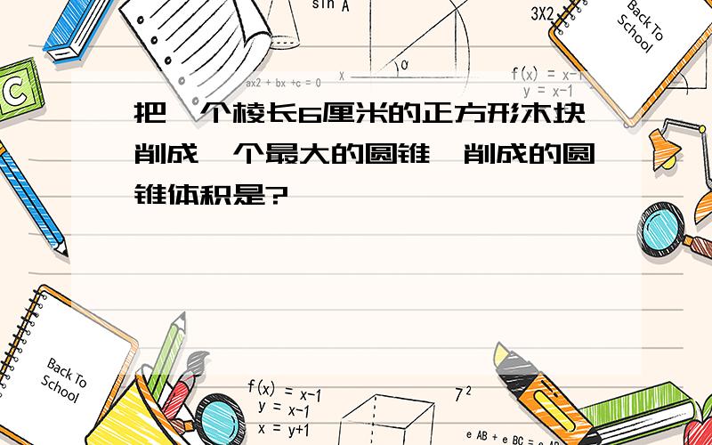 把一个棱长6厘米的正方形木块削成一个最大的圆锥,削成的圆锥体积是?