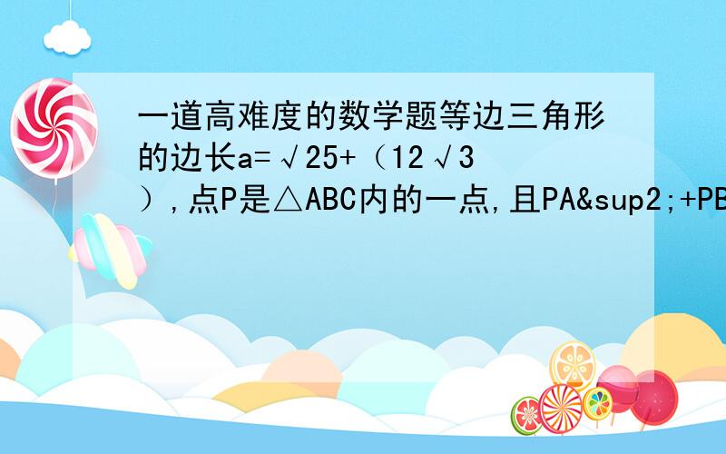 一道高难度的数学题等边三角形的边长a=√25+（12√3）,点P是△ABC内的一点,且PA²+PB²=PC²,若PC=5,求PA、PB