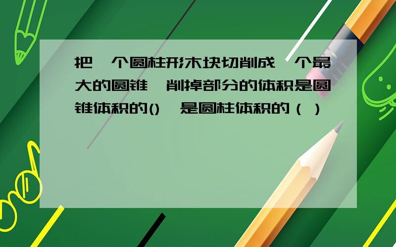 把一个圆柱形木块切削成一个最大的圆锥,削掉部分的体积是圆锥体积的(),是圆柱体积的（）