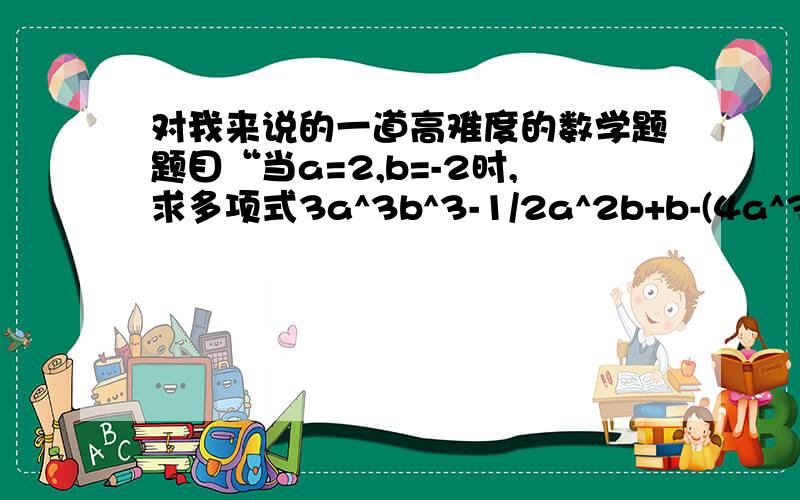 对我来说的一道高难度的数学题题目“当a=2,b=-2时,求多项式3a^3b^3-1/2a^2b+b-(4a^3b^3-1/4a^2b)+(a^3b^3+1/a^2b)+2b^2+3的值”,甲同学做题时把a=2错抄成a=-2,乙同学没抄错题,但他们得的结果却一样,问这是这