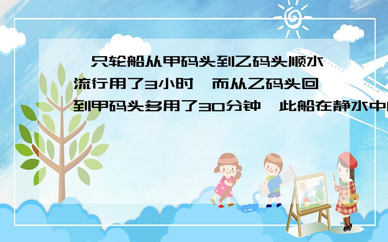 一只轮船从甲码头到乙码头顺水流行用了3小时,而从乙码头回到甲码头多用了30分钟,此船在静水中的速度是26千米,求水速要方程,步骤