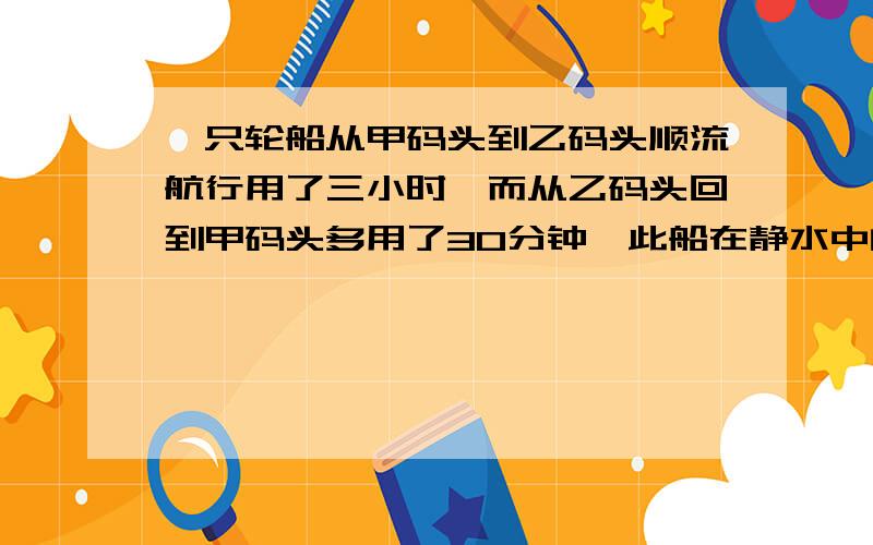 一只轮船从甲码头到乙码头顺流航行用了三小时,而从乙码头回到甲码头多用了30分钟,此船在静水中的速度是每小时26千米,求水流动的速度【方程,有设】