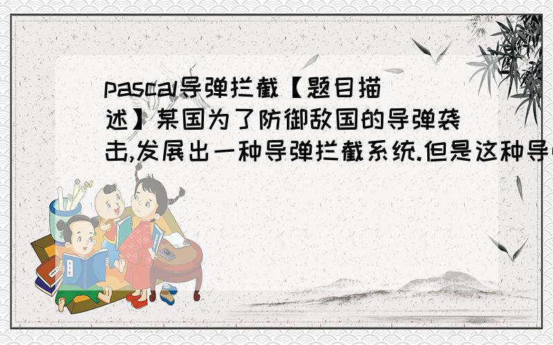 pascal导弹拦截【题目描述】某国为了防御敌国的导弹袭击,发展出一种导弹拦截系统.但是这种导弹拦截系统有一个缺陷：虽然它的第一发炮弹能够到达任意的高度,但是以后每一发炮弹都不能