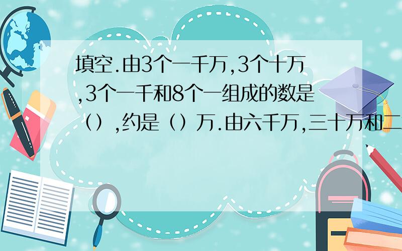 填空.由3个一千万,3个十万,3个一千和8个一组成的数是（）,约是（）万.由六千万,三十万和二填空.由3个一千万,3个十万,3个一千和8个一组成的数是（）,约是（）万.由六千万,三十万和二十六