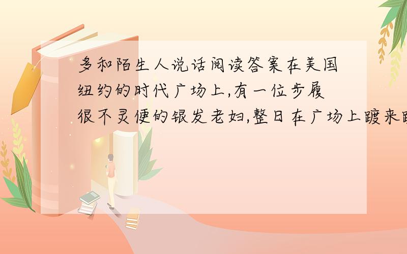 多和陌生人说话阅读答案在美国纽约的时代广场上,有一位步履很不灵便的银发老妇,整日在广场上踱来踱去,无论是酷暑还是严冬,无论是丽日当头还是细雨纷纷,她没有一天不在广场上出现.有