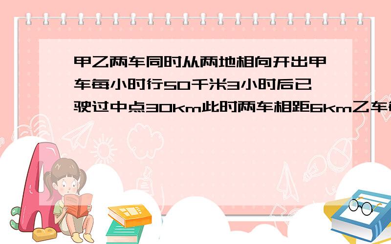 甲乙两车同时从两地相向开出甲车每小时行50千米3小时后已驶过中点30km此时两车相距6km乙车每小时行多少km不用方程